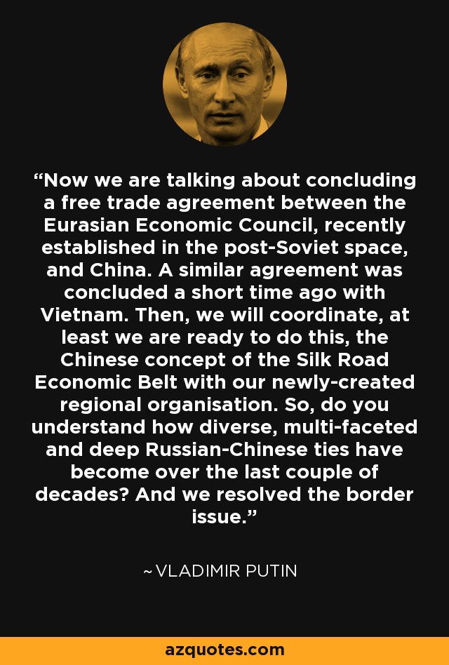 Now we are talking about concluding a free trade agreement between the Eurasian Economic Council, recently established in the post-Soviet space, and China. A similar agreement was concluded a short time ago with Vietnam. Then, we will coordinate, at least we are ready to do this, the Chinese concept of the Silk Road Economic Belt with our newly-created regional organisation. So, do you understand how diverse, multi-faceted and deep Russian-Chinese ties have become over the last couple of decades? And we resolved the border issue. - Vladimir Putin