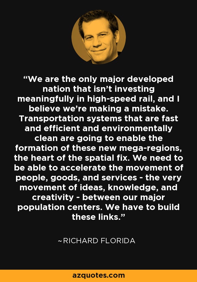 We are the only major developed nation that isn't investing meaningfully in high-speed rail, and I believe we're making a mistake. Transportation systems that are fast and efficient and environmentally clean are going to enable the formation of these new mega-regions, the heart of the spatial fix. We need to be able to accelerate the movement of people, goods, and services - the very movement of ideas, knowledge, and creativity - between our major population centers. We have to build these links. - Richard Florida