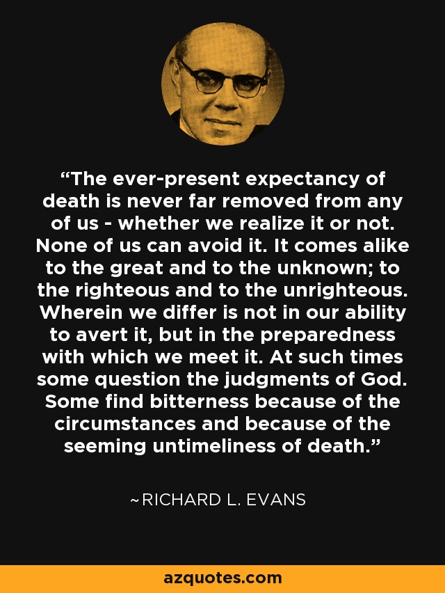 The ever-present expectancy of death is never far removed from any of us - whether we realize it or not. None of us can avoid it. It comes alike to the great and to the unknown; to the righteous and to the unrighteous. Wherein we differ is not in our ability to avert it, but in the preparedness with which we meet it. At such times some question the judgments of God. Some find bitterness because of the circumstances and because of the seeming untimeliness of death. - Richard L. Evans