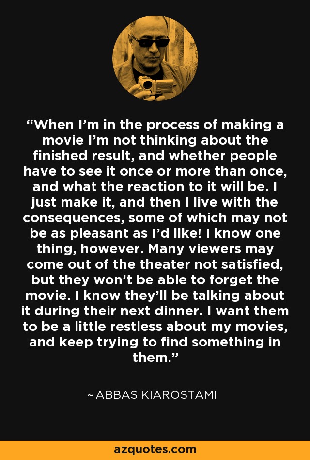 When I'm in the process of making a movie I'm not thinking about the finished result, and whether people have to see it once or more than once, and what the reaction to it will be. I just make it, and then I live with the consequences, some of which may not be as pleasant as I'd like! I know one thing, however. Many viewers may come out of the theater not satisfied, but they won't be able to forget the movie. I know they'll be talking about it during their next dinner. I want them to be a little restless about my movies, and keep trying to find something in them. - Abbas Kiarostami