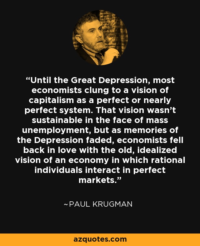 Until the Great Depression, most economists clung to a vision of capitalism as a perfect or nearly perfect system. That vision wasn’t sustainable in the face of mass unemployment, but as memories of the Depression faded, economists fell back in love with the old, idealized vision of an economy in which rational individuals interact in perfect markets. - Paul Krugman