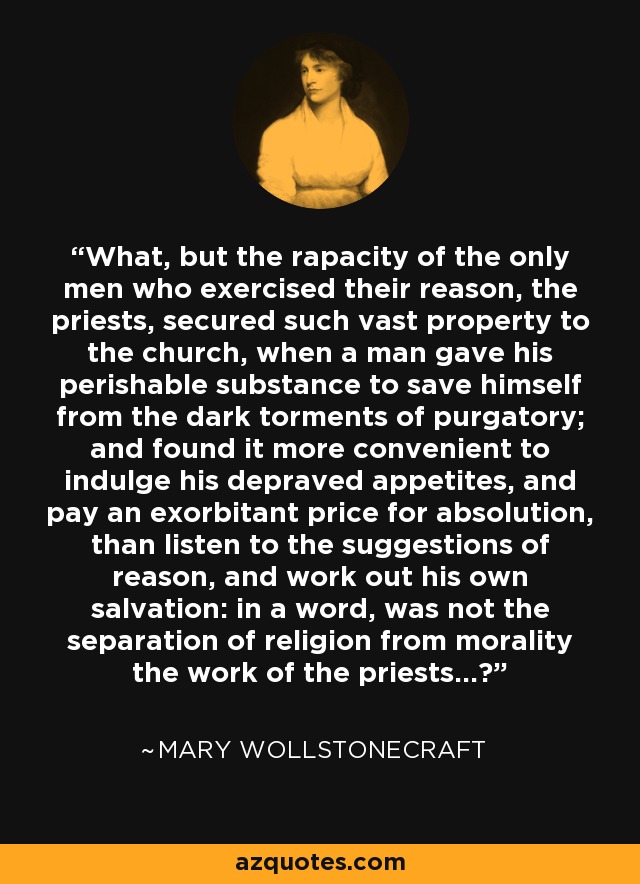 What, but the rapacity of the only men who exercised their reason, the priests, secured such vast property to the church, when a man gave his perishable substance to save himself from the dark torments of purgatory; and found it more convenient to indulge his depraved appetites, and pay an exorbitant price for absolution, than listen to the suggestions of reason, and work out his own salvation: in a word, was not the separation of religion from morality the work of the priests...? - Mary Wollstonecraft