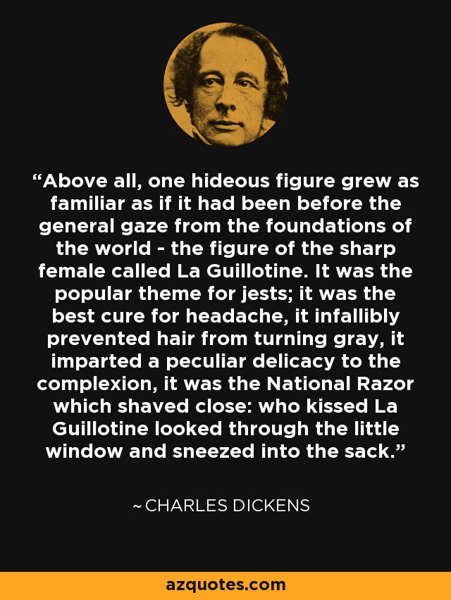 Above all, one hideous figure grew as familiar as if it had been before the general gaze from the foundations of the world - the figure of the sharp female called La Guillotine. It was the popular theme for jests; it was the best cure for headache, it infallibly prevented hair from turning gray, it imparted a peculiar delicacy to the complexion, it was the National Razor which shaved close: who kissed La Guillotine looked through the little window and sneezed into the sack. - Charles Dickens