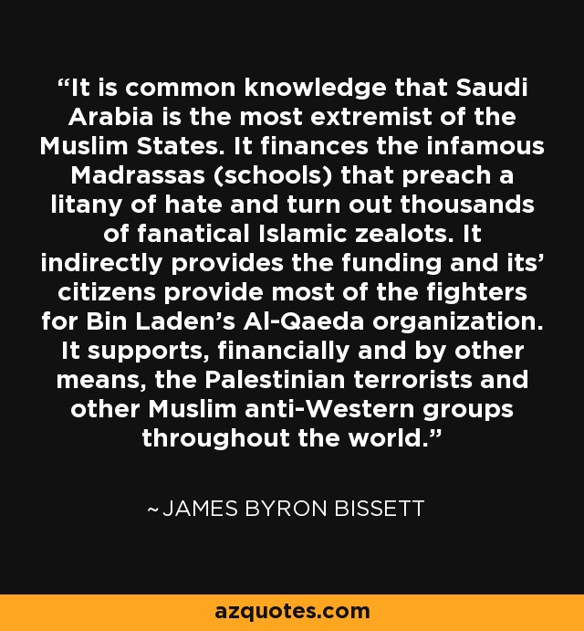 It is common knowledge that Saudi Arabia is the most extremist of the Muslim States. It finances the infamous Madrassas (schools) that preach a litany of hate and turn out thousands of fanatical Islamic zealots. It indirectly provides the funding and its' citizens provide most of the fighters for Bin Laden's Al-Qaeda organization. It supports, financially and by other means, the Palestinian terrorists and other Muslim anti-Western groups throughout the world. - James Byron Bissett