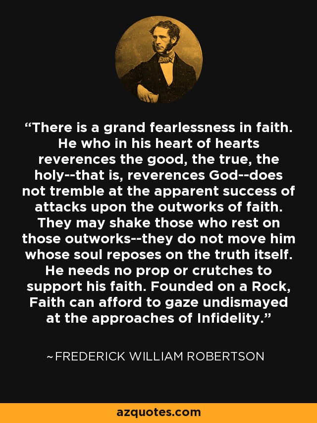 There is a grand fearlessness in faith. He who in his heart of hearts reverences the good, the true, the holy--that is, reverences God--does not tremble at the apparent success of attacks upon the outworks of faith. They may shake those who rest on those outworks--they do not move him whose soul reposes on the truth itself. He needs no prop or crutches to support his faith. Founded on a Rock, Faith can afford to gaze undismayed at the approaches of Infidelity. - Frederick William Robertson