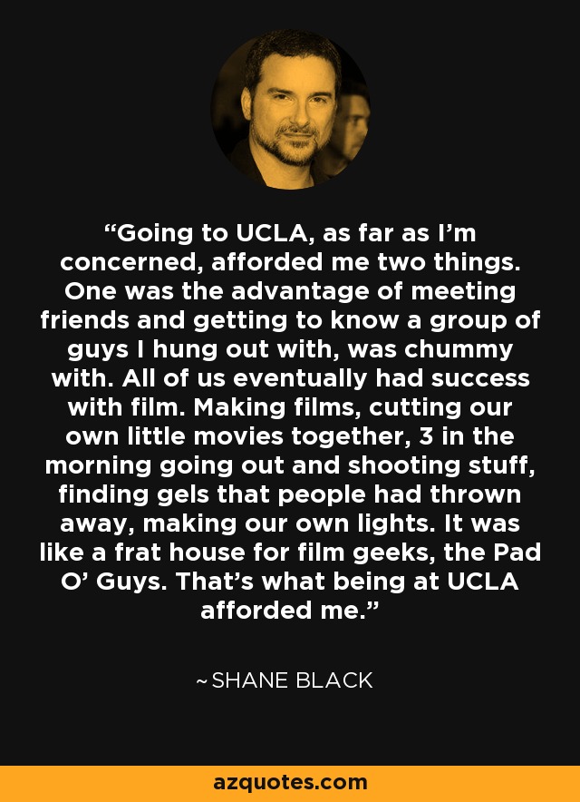 Going to UCLA, as far as I'm concerned, afforded me two things. One was the advantage of meeting friends and getting to know a group of guys I hung out with, was chummy with. All of us eventually had success with film. Making films, cutting our own little movies together, 3 in the morning going out and shooting stuff, finding gels that people had thrown away, making our own lights. It was like a frat house for film geeks, the Pad O' Guys. That's what being at UCLA afforded me. - Shane Black