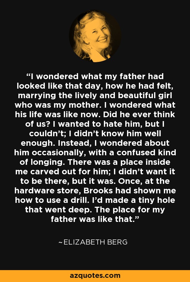 I wondered what my father had looked like that day, how he had felt, marrying the lively and beautiful girl who was my mother. I wondered what his life was like now. Did he ever think of us? I wanted to hate him, but I couldn't; I didn't know him well enough. Instead, I wondered about him occasionally, with a confused kind of longing. There was a place inside me carved out for him; I didn't want it to be there, but it was. Once, at the hardware store, Brooks had shown me how to use a drill. I'd made a tiny hole that went deep. The place for my father was like that. - Elizabeth Berg