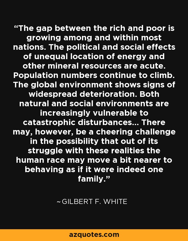 The gap between the rich and poor is growing among and within most nations. The political and social effects of unequal location of energy and other mineral resources are acute. Population numbers continue to climb. The global environment shows signs of widespread deterioration. Both natural and social environments are increasingly vulnerable to catastrophic disturbances... There may, however, be a cheering challenge in the possibility that out of its struggle with these realities the human race may move a bit nearer to behaving as if it were indeed one family. - Gilbert F. White