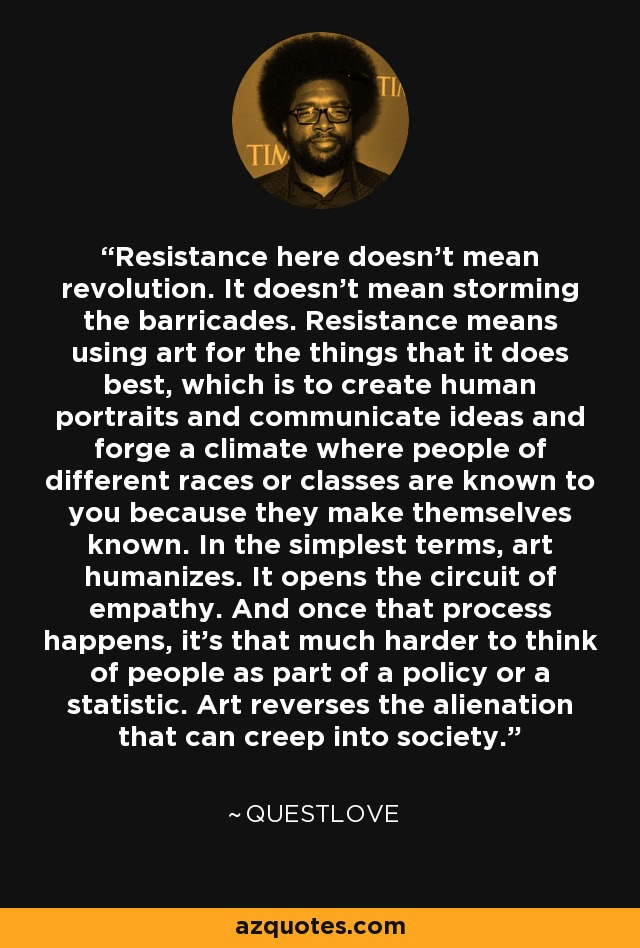 Resistance here doesn't mean revolution. It doesn't mean storming the barricades. Resistance means using art for the things that it does best, which is to create human portraits and communicate ideas and forge a climate where people of different races or classes are known to you because they make themselves known. In the simplest terms, art humanizes. It opens the circuit of empathy. And once that process happens, it's that much harder to think of people as part of a policy or a statistic. Art reverses the alienation that can creep into society. - Questlove