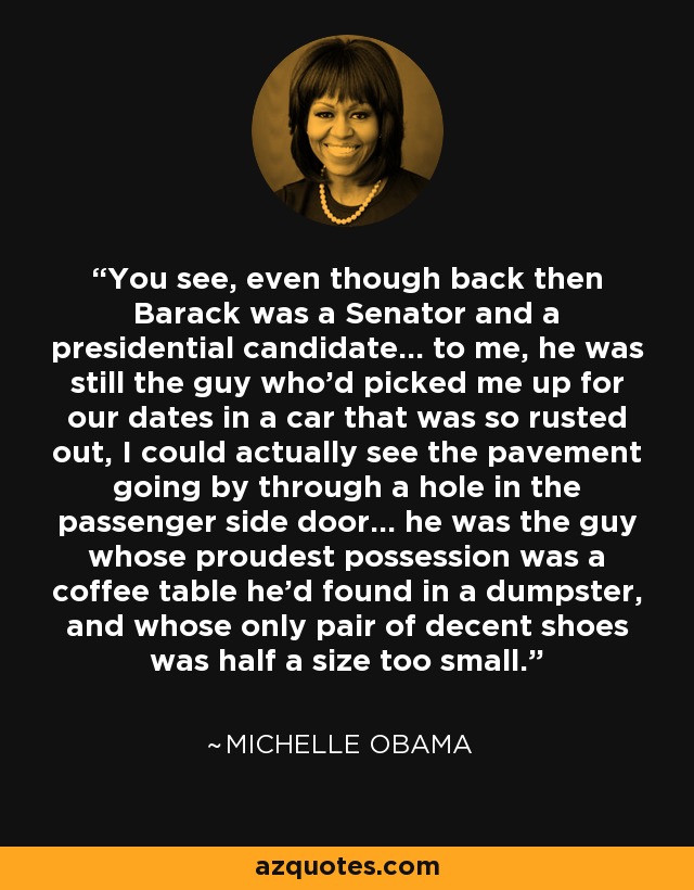 You see, even though back then Barack was a Senator and a presidential candidate... to me, he was still the guy who'd picked me up for our dates in a car that was so rusted out, I could actually see the pavement going by through a hole in the passenger side door... he was the guy whose proudest possession was a coffee table he'd found in a dumpster, and whose only pair of decent shoes was half a size too small. - Michelle Obama