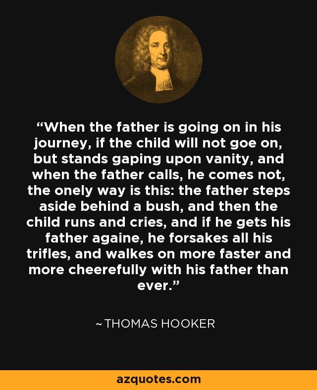 When the father is going on in his journey, if the child will not goe on, but stands gaping upon vanity, and when the father calls, he comes not, the onely way is this: the father steps aside behind a bush, and then the child runs and cries, and if he gets his father againe, he forsakes all his trifles, and walkes on more faster and more cheerefully with his father than ever. - Thomas Hooker