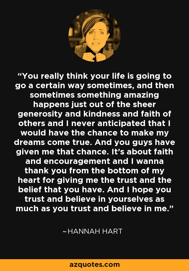 You really think your life is going to go a certain way sometimes, and then sometimes something amazing happens just out of the sheer generosity and kindness and faith of others and I never anticipated that I would have the chance to make my dreams come true. And you guys have given me that chance. It's about faith and encouragement and I wanna thank you from the bottom of my heart for giving me the trust and the belief that you have. And I hope you trust and believe in yourselves as much as you trust and believe in me. - Hannah Hart