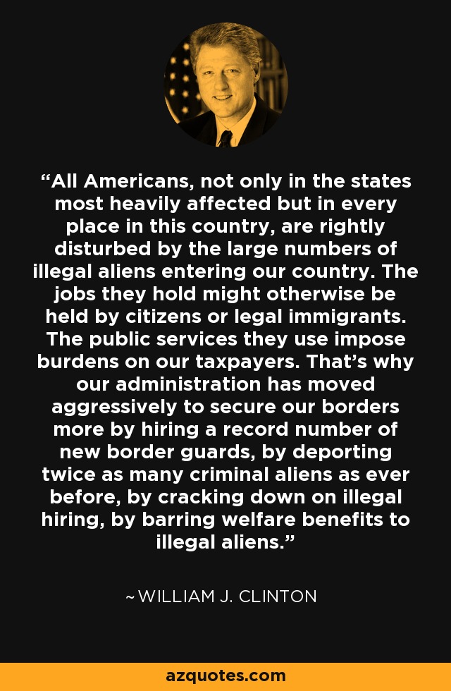 All Americans, not only in the states most heavily affected but in every place in this country, are rightly disturbed by the large numbers of illegal aliens entering our country. The jobs they hold might otherwise be held by citizens or legal immigrants. The public services they use impose burdens on our taxpayers. That's why our administration has moved aggressively to secure our borders more by hiring a record number of new border guards, by deporting twice as many criminal aliens as ever before, by cracking down on illegal hiring, by barring welfare benefits to illegal aliens. - William J. Clinton