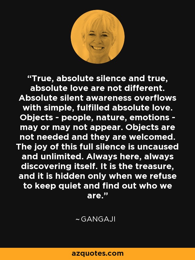 True, absolute silence and true, absolute love are not different. Absolute silent awareness overflows with simple, fulfilled absolute love. Objects - people, nature, emotions - may or may not appear. Objects are not needed and they are welcomed. The joy of this full silence is uncaused and unlimited. Always here, always discovering itself. It is the treasure, and it is hidden only when we refuse to keep quiet and find out who we are. - Gangaji