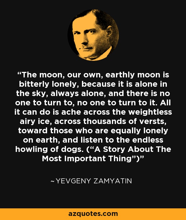 The moon, our own, earthly moon is bitterly lonely, because it is alone in the sky, always alone, and there is no one to turn to, no one to turn to it. All it can do is ache across the weightless airy ice, across thousands of versts, toward those who are equally lonely on earth, and listen to the endless howling of dogs. (“A Story About The Most Important Thing”) - Yevgeny Zamyatin