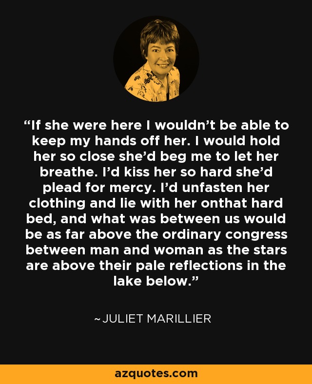 If she were here I wouldn't be able to keep my hands off her. I would hold her so close she'd beg me to let her breathe. I'd kiss her so hard she'd plead for mercy. I'd unfasten her clothing and lie with her onthat hard bed, and what was between us would be as far above the ordinary congress between man and woman as the stars are above their pale reflections in the lake below. - Juliet Marillier