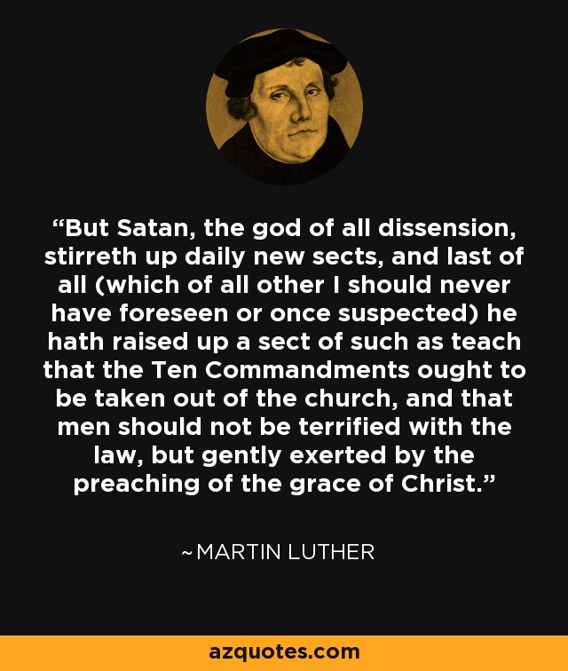 But Satan, the god of all dissension, stirreth up daily new sects, and last of all (which of all other I should never have foreseen or once suspected) he hath raised up a sect of such as teach that the Ten Commandments ought to be taken out of the church, and that men should not be terrified with the law, but gently exerted by the preaching of the grace of Christ. - Martin Luther