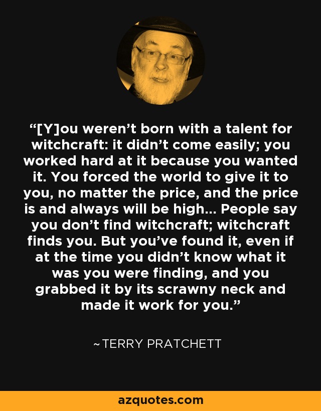 [Y]ou weren't born with a talent for witchcraft: it didn't come easily; you worked hard at it because you wanted it. You forced the world to give it to you, no matter the price, and the price is and always will be high... People say you don't find witchcraft; witchcraft finds you. But you've found it, even if at the time you didn't know what it was you were finding, and you grabbed it by its scrawny neck and made it work for you. - Terry Pratchett