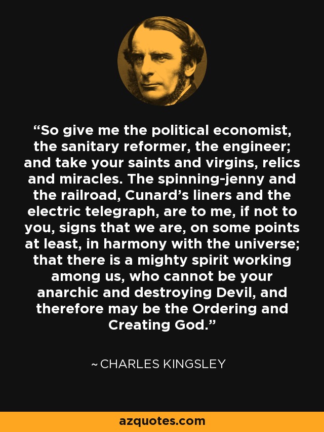 So give me the political economist, the sanitary reformer, the engineer; and take your saints and virgins, relics and miracles. The spinning-jenny and the railroad, Cunard's liners and the electric telegraph, are to me, if not to you, signs that we are, on some points at least, in harmony with the universe; that there is a mighty spirit working among us, who cannot be your anarchic and destroying Devil, and therefore may be the Ordering and Creating God. - Charles Kingsley