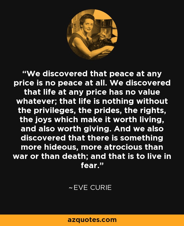 We discovered that peace at any price is no peace at all. We discovered that life at any price has no value whatever; that life is nothing without the privileges, the prides, the rights, the joys which make it worth living, and also worth giving. And we also discovered that there is something more hideous, more atrocious than war or than death; and that is to live in fear. - Eve Curie