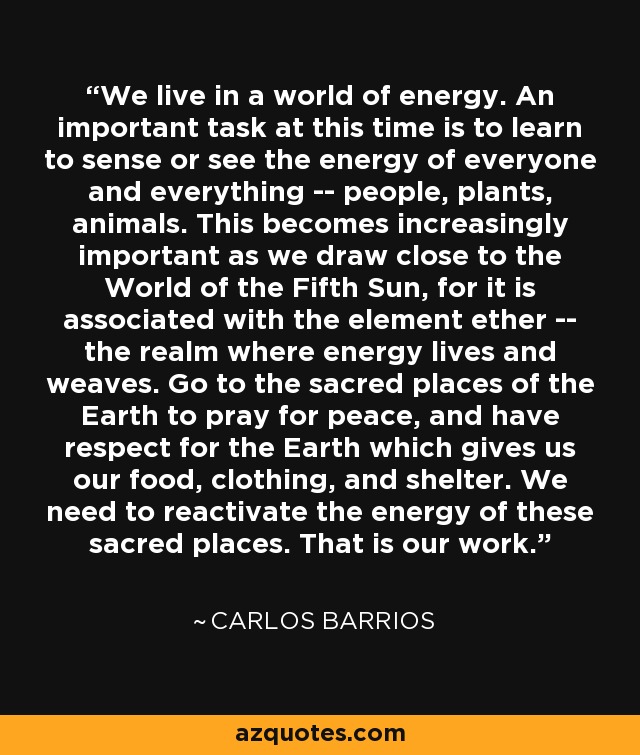 We live in a world of energy. An important task at this time is to learn to sense or see the energy of everyone and everything -- people, plants, animals. This becomes increasingly important as we draw close to the World of the Fifth Sun, for it is associated with the element ether -- the realm where energy lives and weaves. Go to the sacred places of the Earth to pray for peace, and have respect for the Earth which gives us our food, clothing, and shelter. We need to reactivate the energy of these sacred places. That is our work. - Carlos Barrios