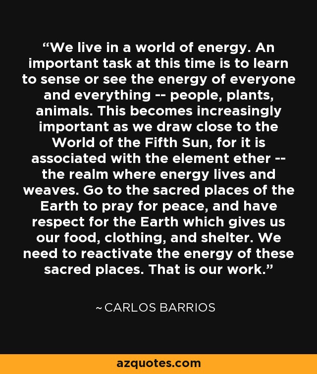 We live in a world of energy. An important task at this time is to learn to sense or see the energy of everyone and everything -- people, plants, animals. This becomes increasingly important as we draw close to the World of the Fifth Sun, for it is associated with the element ether -- the realm where energy lives and weaves. Go to the sacred places of the Earth to pray for peace, and have respect for the Earth which gives us our food, clothing, and shelter. We need to reactivate the energy of these sacred places. That is our work. - Carlos Barrios