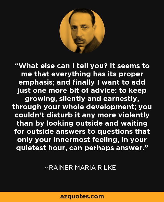 What else can I tell you? It seems to me that everything has its proper emphasis; and finally I want to add just one more bit of advice: to keep growing, silently and earnestly, through your whole development; you couldn't disturb it any more violently than by looking outside and waiting for outside answers to questions that only your innermost feeling, in your quietest hour, can perhaps answer. - Rainer Maria Rilke