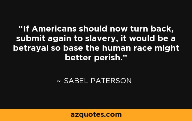 If Americans should now turn back, submit again to slavery, it would be a betrayal so base the human race might better perish. - Isabel Paterson