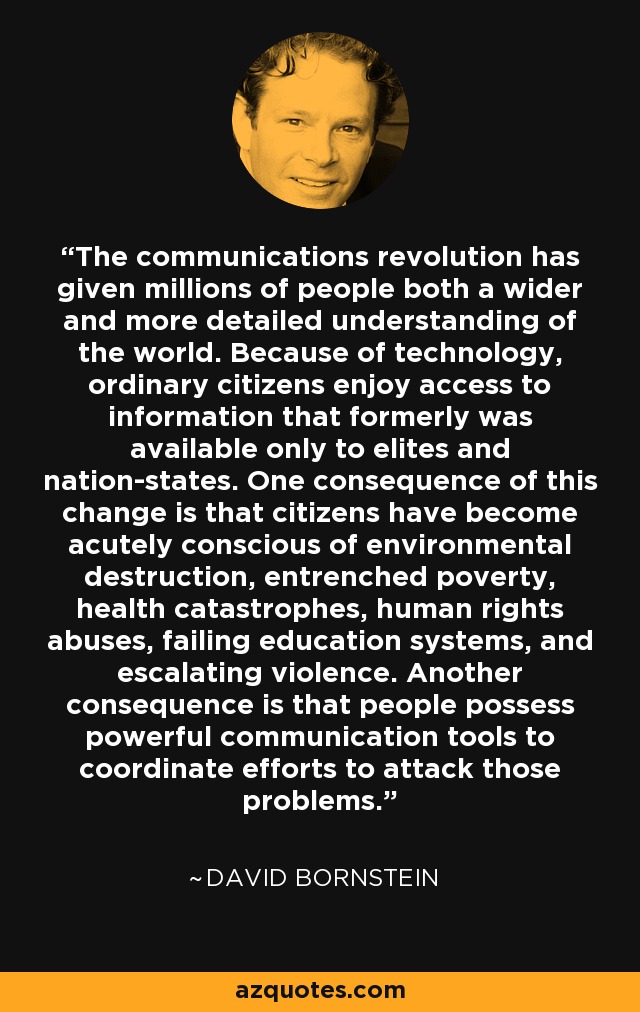 The communications revolution has given millions of people both a wider and more detailed understanding of the world. Because of technology, ordinary citizens enjoy access to information that formerly was available only to elites and nation-states. One consequence of this change is that citizens have become acutely conscious of environmental destruction, entrenched poverty, health catastrophes, human rights abuses, failing education systems, and escalating violence. Another consequence is that people possess powerful communication tools to coordinate efforts to attack those problems. - David Bornstein