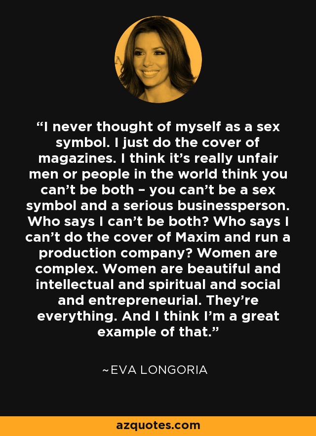 I never thought of myself as a sex symbol. I just do the cover of magazines. I think it’s really unfair men or people in the world think you can’t be both – you can’t be a sex symbol and a serious businessperson. Who says I can’t be both? Who says I can’t do the cover of Maxim and run a production company? Women are complex. Women are beautiful and intellectual and spiritual and social and entrepreneurial. They’re everything. And I think I’m a great example of that. - Eva Longoria