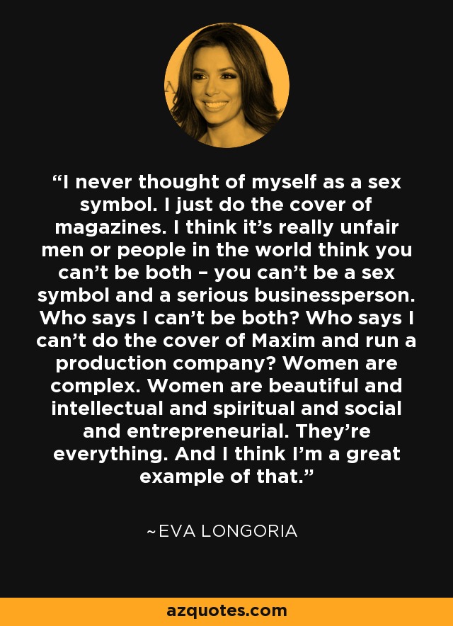 I never thought of myself as a sex symbol. I just do the cover of magazines. I think it’s really unfair men or people in the world think you can’t be both – you can’t be a sex symbol and a serious businessperson. Who says I can’t be both? Who says I can’t do the cover of Maxim and run a production company? Women are complex. Women are beautiful and intellectual and spiritual and social and entrepreneurial. They’re everything. And I think I’m a great example of that. - Eva Longoria