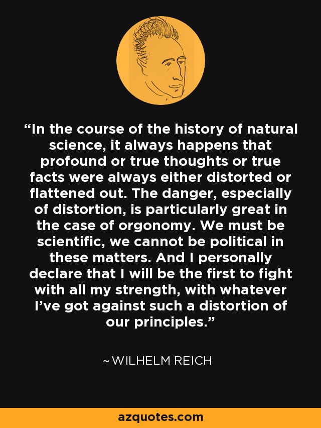 In the course of the history of natural science, it always happens that profound or true thoughts or true facts were always either distorted or flattened out. The danger, especially of distortion, is particularly great in the case of orgonomy. We must be scientific, we cannot be political in these matters. And I personally declare that I will be the first to fight with all my strength, with whatever I've got against such a distortion of our principles. - Wilhelm Reich