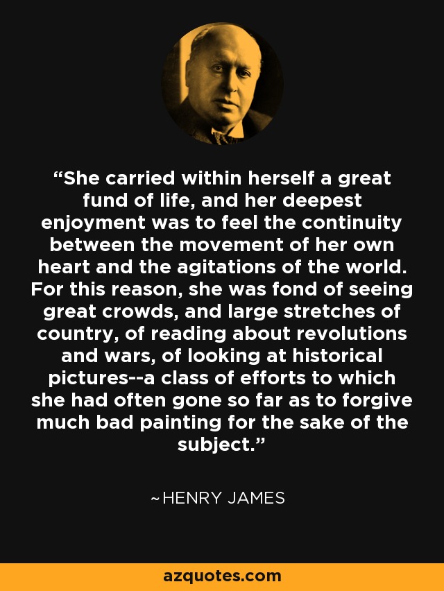 She carried within herself a great fund of life, and her deepest enjoyment was to feel the continuity between the movement of her own heart and the agitations of the world. For this reason, she was fond of seeing great crowds, and large stretches of country, of reading about revolutions and wars, of looking at historical pictures--a class of efforts to which she had often gone so far as to forgive much bad painting for the sake of the subject. - Henry James