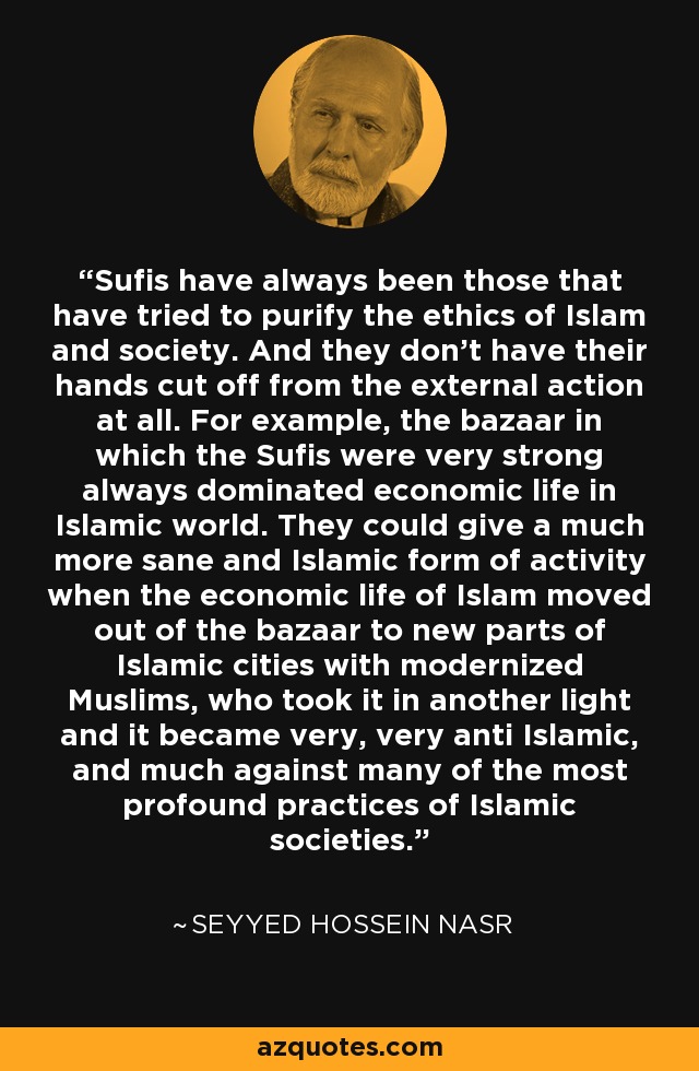 Sufis have always been those that have tried to purify the ethics of Islam and society. And they don't have their hands cut off from the external action at all. For example, the bazaar in which the Sufis were very strong always dominated economic life in Islamic world. They could give a much more sane and Islamic form of activity when the economic life of Islam moved out of the bazaar to new parts of Islamic cities with modernized Muslims, who took it in another light and it became very, very anti Islamic, and much against many of the most profound practices of Islamic societies. - Seyyed Hossein Nasr