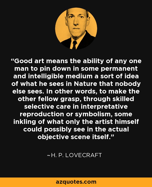 Good art means the ability of any one man to pin down in some permanent and intelligible medium a sort of idea of what he sees in Nature that nobody else sees. In other words, to make the other fellow grasp, through skilled selective care in interpretative reproduction or symbolism, some inkling of what only the artist himself could possibly see in the actual objective scene itself. - H. P. Lovecraft