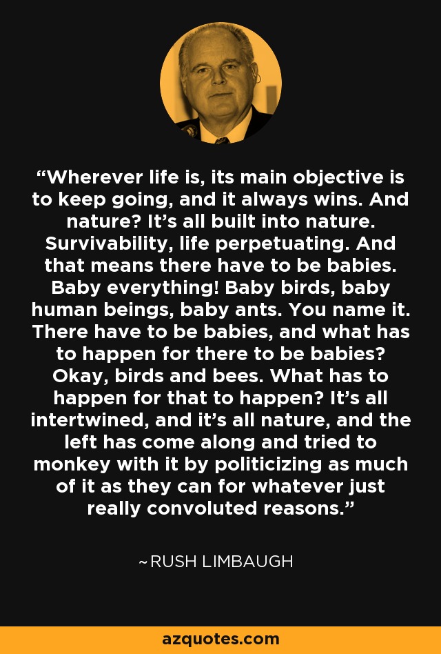 Wherever life is, its main objective is to keep going, and it always wins. And nature? It's all built into nature. Survivability, life perpetuating. And that means there have to be babies. Baby everything! Baby birds, baby human beings, baby ants. You name it. There have to be babies, and what has to happen for there to be babies? Okay, birds and bees. What has to happen for that to happen? It's all intertwined, and it's all nature, and the left has come along and tried to monkey with it by politicizing as much of it as they can for whatever just really convoluted reasons. - Rush Limbaugh