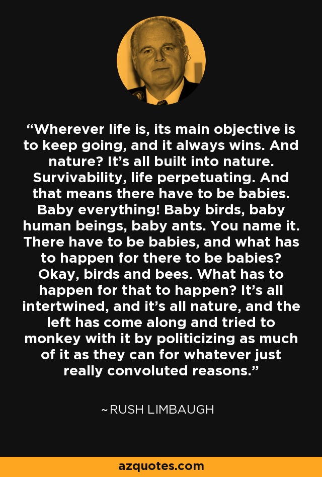 Wherever life is, its main objective is to keep going, and it always wins. And nature? It's all built into nature. Survivability, life perpetuating. And that means there have to be babies. Baby everything! Baby birds, baby human beings, baby ants. You name it. There have to be babies, and what has to happen for there to be babies? Okay, birds and bees. What has to happen for that to happen? It's all intertwined, and it's all nature, and the left has come along and tried to monkey with it by politicizing as much of it as they can for whatever just really convoluted reasons. - Rush Limbaugh