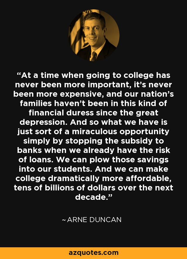 At a time when going to college has never been more important, it's never been more expensive, and our nation's families haven't been in this kind of financial duress since the great depression. And so what we have is just sort of a miraculous opportunity simply by stopping the subsidy to banks when we already have the risk of loans. We can plow those savings into our students. And we can make college dramatically more affordable, tens of billions of dollars over the next decade. - Arne Duncan