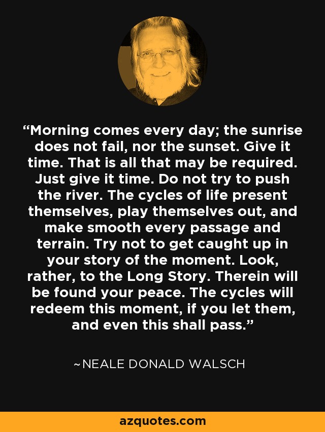 Morning comes every day; the sunrise does not fail, nor the sunset. Give it time. That is all that may be required. Just give it time. Do not try to push the river. The cycles of life present themselves, play themselves out, and make smooth every passage and terrain. Try not to get caught up in your story of the moment. Look, rather, to the Long Story. Therein will be found your peace. The cycles will redeem this moment, if you let them, and even this shall pass. - Neale Donald Walsch