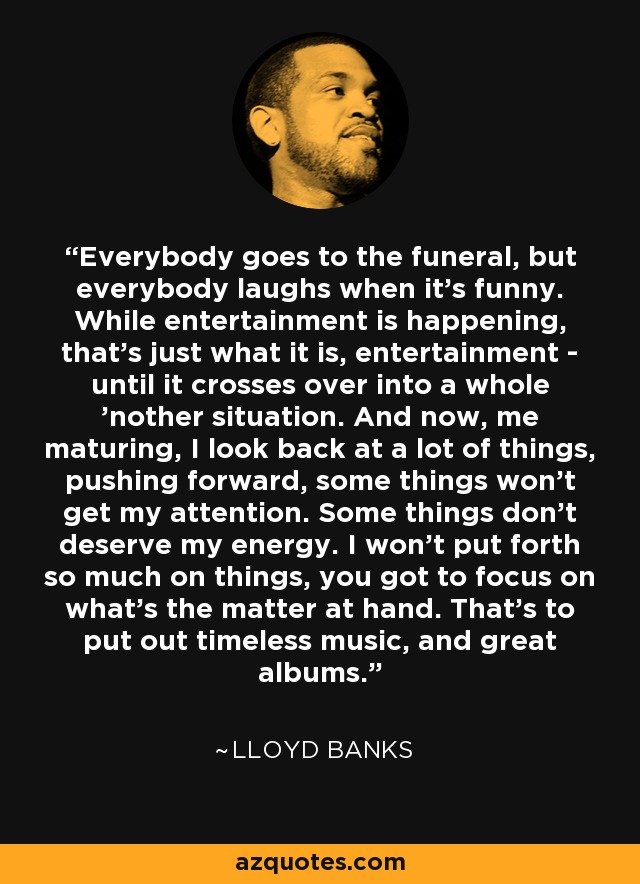 Everybody goes to the funeral, but everybody laughs when it's funny. While entertainment is happening, that's just what it is, entertainment - until it crosses over into a whole 'nother situation. And now, me maturing, I look back at a lot of things, pushing forward, some things won't get my attention. Some things don't deserve my energy. I won't put forth so much on things, you got to focus on what's the matter at hand. That's to put out timeless music, and great albums. - Lloyd Banks