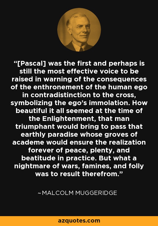 [Pascal] was the first and perhaps is still the most effective voice to be raised in warning of the consequences of the enthronement of the human ego in contradistinction to the cross, symbolizing the ego's immolation. How beautiful it all seemed at the time of the Enlightenment, that man triumphant would bring to pass that earthly paradise whose groves of academe would ensure the realization forever of peace, plenty, and beatitude in practice. But what a nightmare of wars, famines, and folly was to result therefrom. - Malcolm Muggeridge