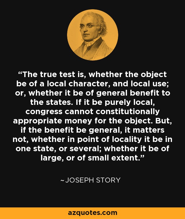The true test is, whether the object be of a local character, and local use; or, whether it be of general benefit to the states. If it be purely local, congress cannot constitutionally appropriate money for the object. But, if the benefit be general, it matters not, whether in point of locality it be in one state, or several; whether it be of large, or of small extent. - Joseph Story