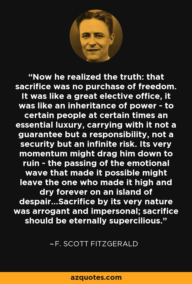 Now he realized the truth: that sacrifice was no purchase of freedom. It was like a great elective office, it was like an inheritance of power - to certain people at certain times an essential luxury, carrying with it not a guarantee but a responsibility, not a security but an infinite risk. Its very momentum might drag him down to ruin - the passing of the emotional wave that made it possible might leave the one who made it high and dry forever on an island of despair...Sacrifice by its very nature was arrogant and impersonal; sacrifice should be eternally supercilious. - F. Scott Fitzgerald