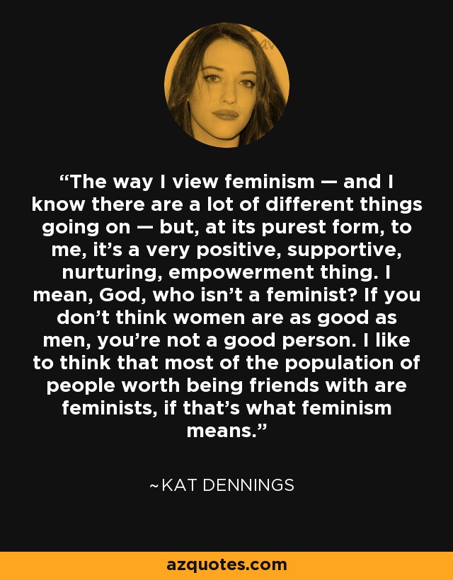 The way I view feminism — and I know there are a lot of different things going on — but, at its purest form, to me, it's a very positive, supportive, nurturing, empowerment thing. I mean, God, who isn't a feminist? If you don't think women are as good as men, you're not a good person. I like to think that most of the population of people worth being friends with are feminists, if that's what feminism means. - Kat Dennings
