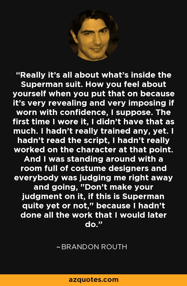 Really it's all about what's inside the Superman suit. How you feel about yourself when you put that on because it's very revealing and very imposing if worn with confidence, I suppose. The first time I wore it, I didn't have that as much. I hadn't really trained any, yet. I hadn't read the script, I hadn't really worked on the character at that point. And I was standing around with a room full of costume designers and everybody was judging me right away and going, 