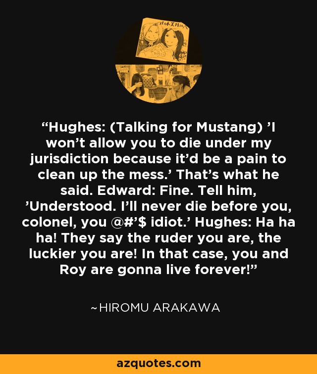 Hughes: (Talking for Mustang) 'I won't allow you to die under my jurisdiction because it'd be a pain to clean up the mess.' That's what he said. Edward: Fine. Tell him, 'Understood. I'll never die before you, colonel, you @#'$ idiot.' Hughes: Ha ha ha! They say the ruder you are, the luckier you are! In that case, you and Roy are gonna live forever! - Hiromu Arakawa