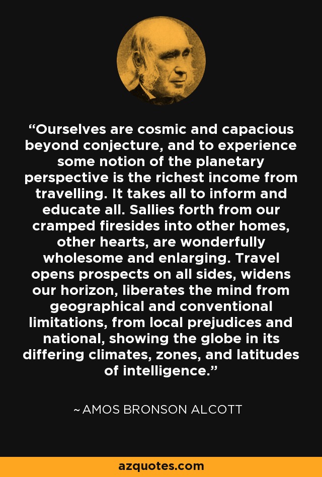 Ourselves are cosmic and capacious beyond conjecture, and to experience some notion of the planetary perspective is the richest income from travelling. It takes all to inform and educate all. Sallies forth from our cramped firesides into other homes, other hearts, are wonderfully wholesome and enlarging. Travel opens prospects on all sides, widens our horizon, liberates the mind from geographical and conventional limitations, from local prejudices and national, showing the globe in its differing climates, zones, and latitudes of intelligence. - Amos Bronson Alcott