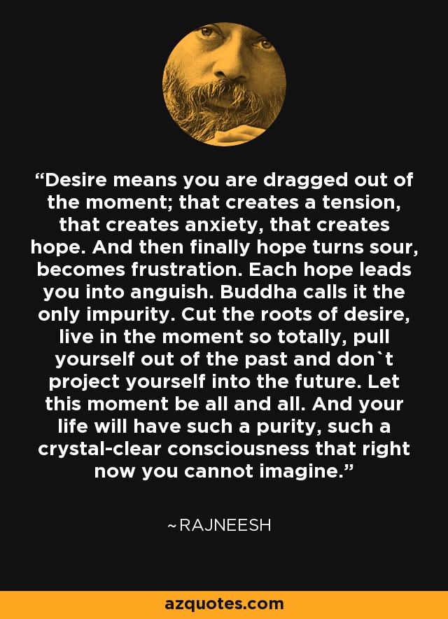 Desire means you are dragged out of the moment; that creates a tension, that creates anxiety, that creates hope. And then finally hope turns sour, becomes frustration. Each hope leads you into anguish. Buddha calls it the only impurity. Cut the roots of desire, live in the moment so totally, pull yourself out of the past and don`t project yourself into the future. Let this moment be all and all. And your life will have such a purity, such a crystal-clear consciousness that right now you cannot imagine. - Rajneesh