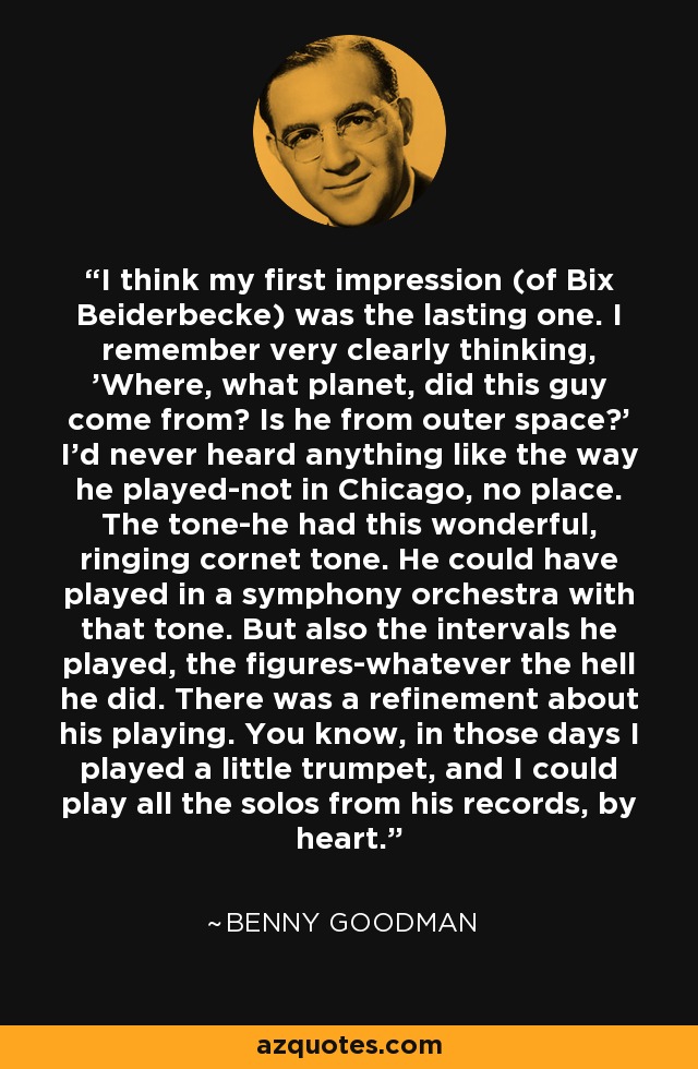 I think my first impression (of Bix Beiderbecke) was the lasting one. I remember very clearly thinking, 'Where, what planet, did this guy come from? Is he from outer space?' I'd never heard anything like the way he played-not in Chicago, no place. The tone-he had this wonderful, ringing cornet tone. He could have played in a symphony orchestra with that tone. But also the intervals he played, the figures-whatever the hell he did. There was a refinement about his playing. You know, in those days I played a little trumpet, and I could play all the solos from his records, by heart. - Benny Goodman