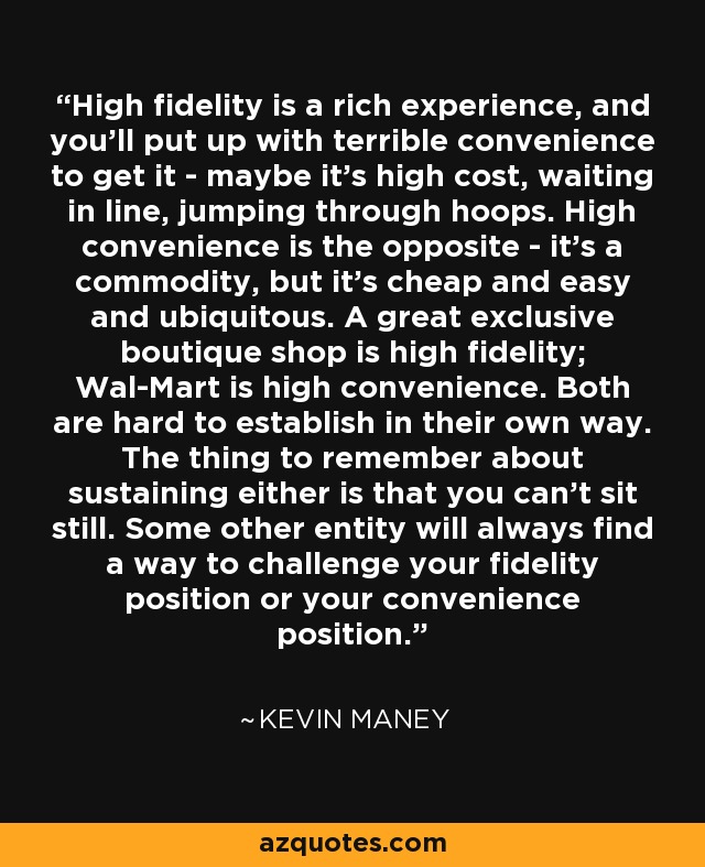 High fidelity is a rich experience, and you'll put up with terrible convenience to get it - maybe it's high cost, waiting in line, jumping through hoops. High convenience is the opposite - it's a commodity, but it's cheap and easy and ubiquitous. A great exclusive boutique shop is high fidelity; Wal-Mart is high convenience. Both are hard to establish in their own way. The thing to remember about sustaining either is that you can't sit still. Some other entity will always find a way to challenge your fidelity position or your convenience position. - Kevin Maney
